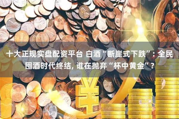 十大正规实盘配资平台 白酒“断崖式下跌”: 全民囤酒时代终结, 谁在抛弃“杯中黄金”?