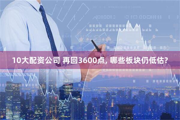 10大配资公司 再回3600点, 哪些板块仍低估?
