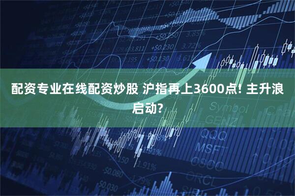 配资专业在线配资炒股 沪指再上3600点! 主升浪启动?
