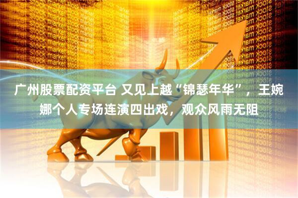 广州股票配资平台 又见上越“锦瑟年华”，王婉娜个人专场连演四出戏，观众风雨无阻