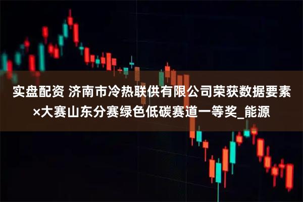 实盘配资 济南市冷热联供有限公司荣获数据要素×大赛山东分赛绿色低碳赛道一等奖_能源