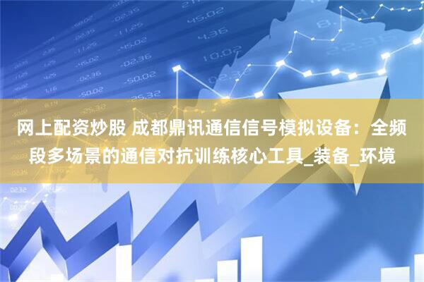 网上配资炒股 成都鼎讯通信信号模拟设备：全频段多场景的通信对抗训练核心工具_装备_环境