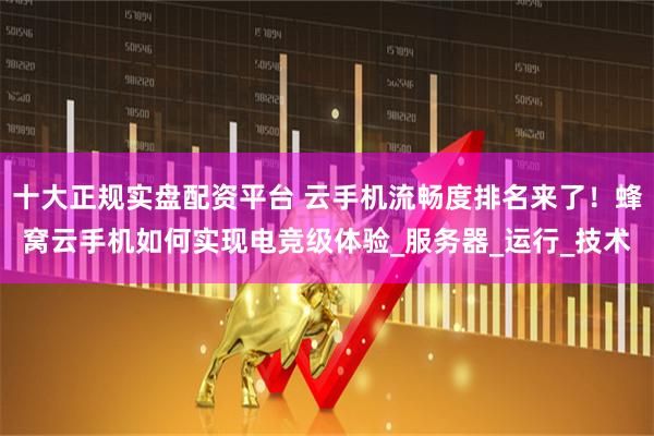 十大正规实盘配资平台 云手机流畅度排名来了！蜂窝云手机如何实现电竞级体验_服务器_运行_技术